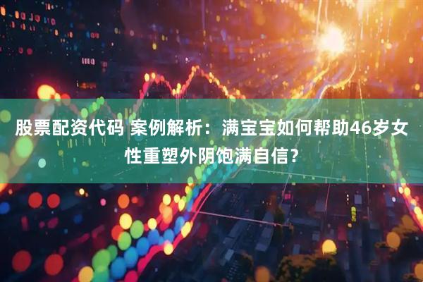 股票配资代码 案例解析：满宝宝如何帮助46岁女性重塑外阴饱满自信？