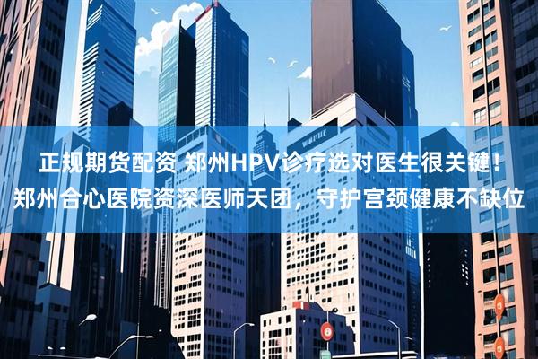 正规期货配资 郑州HPV诊疗选对医生很关键！郑州合心医院资深医师天团，守护宫颈健康不缺位