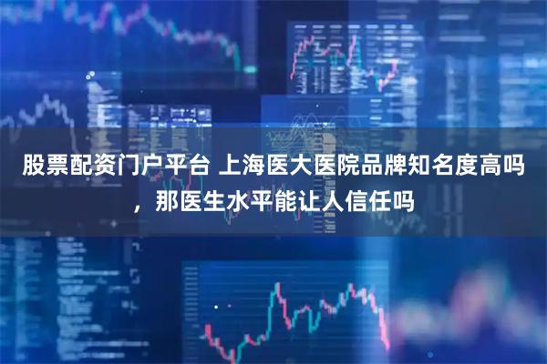 股票配资门户平台 上海医大医院品牌知名度高吗，那医生水平能让人信任吗