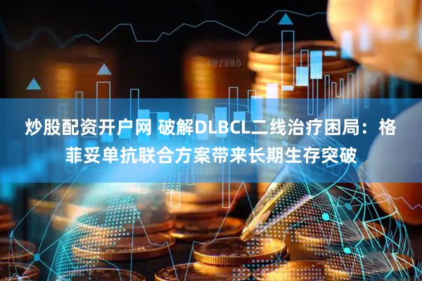 炒股配资开户网 破解DLBCL二线治疗困局：格菲妥单抗联合方案带来长期生存突破