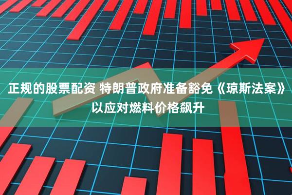 正规的股票配资 特朗普政府准备豁免《琼斯法案》 以应对燃料价格飙升