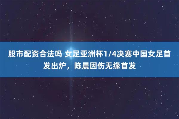 股市配资合法吗 女足亚洲杯1/4决赛中国女足首发出炉，陈晨因伤无缘首发