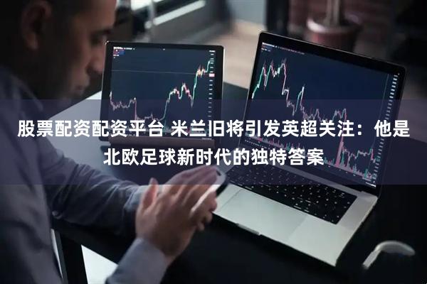 股票配资配资平台 米兰旧将引发英超关注：他是北欧足球新时代的独特答案