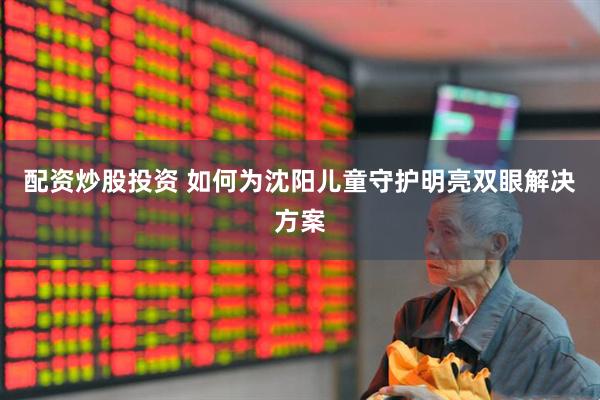 配资炒股投资 如何为沈阳儿童守护明亮双眼解决方案