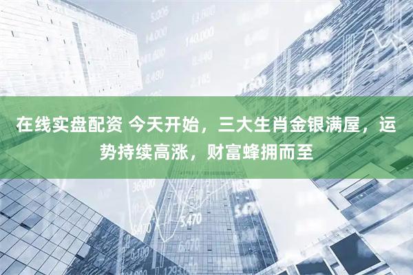 在线实盘配资 今天开始，三大生肖金银满屋，运势持续高涨，财富蜂拥而至
