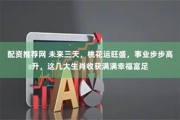 配资推荐网 未来三天，桃花运旺盛，事业步步高升，这几大生肖收获满满幸福富足
