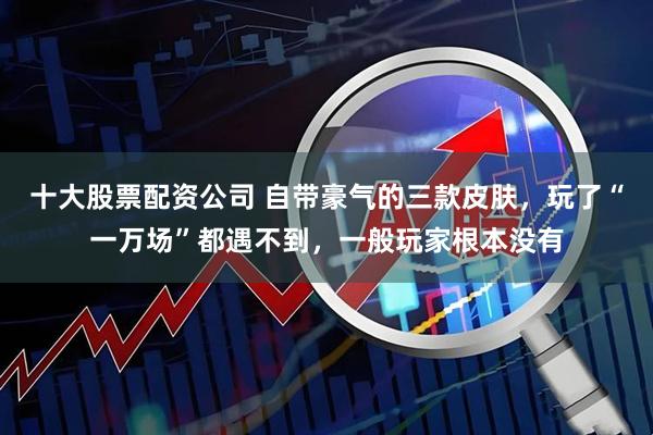 十大股票配资公司 自带豪气的三款皮肤，玩了“一万场”都遇不到，一般玩家根本没有