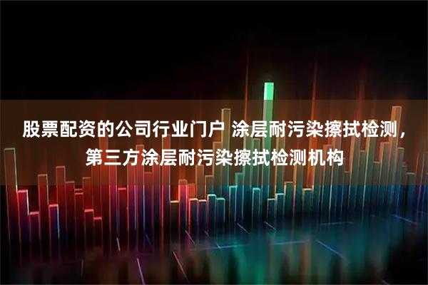 股票配资的公司行业门户 涂层耐污染擦拭检测，第三方涂层耐污染擦拭检测机构