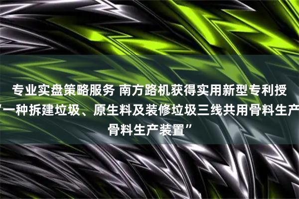 专业实盘策略服务 南方路机获得实用新型专利授权：“一种拆建垃圾、原生料及装修垃圾三线共用骨料生产装置”