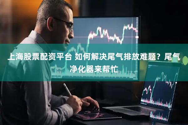 上海股票配资平台 如何解决尾气排放难题？尾气净化器来帮忙